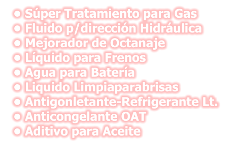 •	Súper Tratamiento para Gas •	Fluido p/dirección Hidráulica •	Mejorador de Octanaje •	Líquido para Frenos •	Agua para Batería •	Liquido Limpiaparabrisas •	Antigonletante-Refrigerante Lt. •	Anticongelante OAT •	Aditivo para Aceite